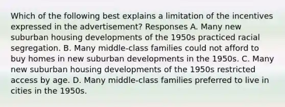 Which of the following best explains a limitation of the incentives expressed in the advertisement? Responses A. Many new suburban housing developments of the 1950s practiced racial segregation. B. Many middle-class families could not afford to buy homes in new suburban developments in the 1950s. C. Many new suburban housing developments of the 1950s restricted access by age. D. Many middle-class families preferred to live in cities in the 1950s.