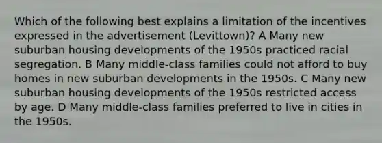 Which of the following best explains a limitation of the incentives expressed in the advertisement (Levittown)? A Many new suburban housing developments of the 1950s practiced racial segregation. B Many middle-class families could not afford to buy homes in new suburban developments in the 1950s. C Many new suburban housing developments of the 1950s restricted access by age. D Many middle-class families preferred to live in cities in the 1950s.