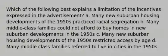 Which of the following best explains a limitation of the incentives expressed in the advertisement? a. Many new suburban housing developments of the 1950s practiced racial segregation b. Many middle-class families could not afford to buy homes in new suburban developments in the 1950s c. Many new suburban housing developments of the 1950s restricted access by age d. Many middle class families referred to live in cities in the 1950s