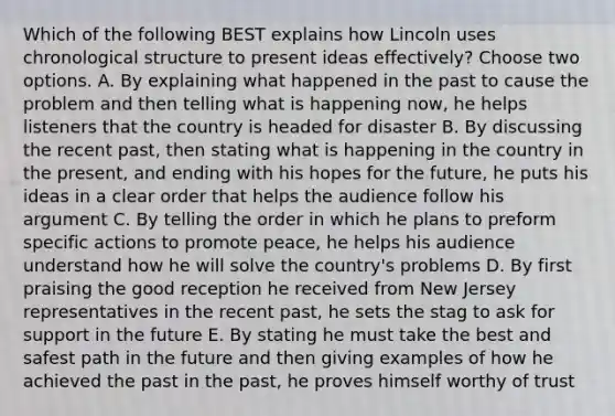 Which of the following BEST explains how Lincoln uses chronological structure to present ideas effectively? Choose two options. A. By explaining what happened in the past to cause the problem and then telling what is happening now, he helps listeners that the country is headed for disaster B. By discussing the recent past, then stating what is happening in the country in the present, and ending with his hopes for the future, he puts his ideas in a clear order that helps the audience follow his argument C. By telling the order in which he plans to preform specific actions to promote peace, he helps his audience understand how he will solve the country's problems D. By first praising the good reception he received from New Jersey representatives in the recent past, he sets the stag to ask for support in the future E. By stating he must take the best and safest path in the future and then giving examples of how he achieved the past in the past, he proves himself worthy of trust