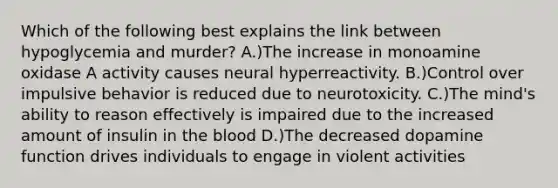 Which of the following best explains the link between hypoglycemia and murder? A.)The increase in monoamine oxidase A activity causes neural hyperreactivity. B.)Control over impulsive behavior is reduced due to neurotoxicity. C.)The mind's ability to reason effectively is impaired due to the increased amount of insulin in the blood D.)The decreased dopamine function drives individuals to engage in violent activities