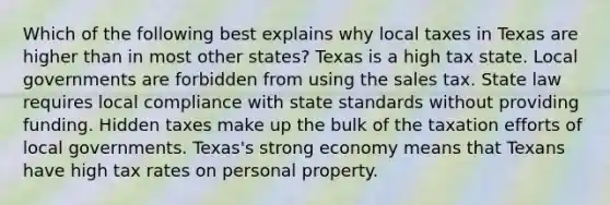 Which of the following best explains why local taxes in Texas are higher than in most other states? Texas is a high tax state. Local governments are forbidden from using the sales tax. State law requires local compliance with state standards without providing funding. Hidden taxes make up the bulk of the taxation efforts of local governments. Texas's strong economy means that Texans have high tax rates on personal property.