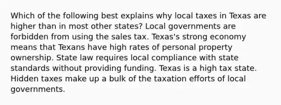 Which of the following best explains why local taxes in Texas are higher than in most other states? Local governments are forbidden from using the sales tax. Texas's strong economy means that Texans have high rates of personal property ownership. State law requires local compliance with state standards without providing funding. Texas is a high tax state. Hidden taxes make up a bulk of the taxation efforts of local governments.