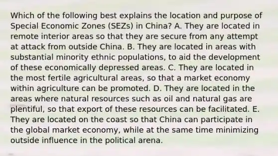 Which of the following best explains the location and purpose of Special Economic Zones (SEZs) in China? A. They are located in remote interior areas so that they are secure from any attempt at attack from outside China. B. They are located in areas with substantial minority ethnic populations, to aid the development of these economically depressed areas. C. They are located in the most fertile agricultural areas, so that a market economy within agriculture can be promoted. D. They are located in the areas where <a href='https://www.questionai.com/knowledge/k6l1d2KrZr-natural-resources' class='anchor-knowledge'>natural resources</a> such as oil and natural gas are plentiful, so that export of these resources can be facilitated. E. They are located on the coast so that China can participate in the global market economy, while at the same time minimizing outside influence in the political arena.