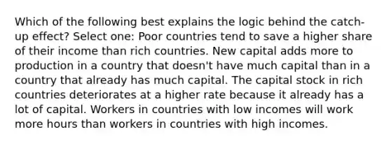 Which of the following best explains the logic behind the catch-up effect? Select one: Poor countries tend to save a higher share of their income than rich countries. New capital adds more to production in a country that doesn't have much capital than in a country that already has much capital. The capital stock in rich countries deteriorates at a higher rate because it already has a lot of capital. Workers in countries with low incomes will work more hours than workers in countries with high incomes.