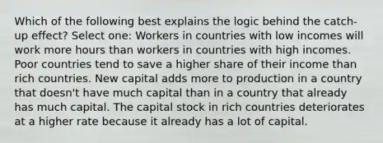 Which of the following best explains the logic behind the catch-up effect? Select one: Workers in countries with low incomes will work more hours than workers in countries with high incomes. Poor countries tend to save a higher share of their income than rich countries. New capital adds more to production in a country that doesn't have much capital than in a country that already has much capital. The capital stock in rich countries deteriorates at a higher rate because it already has a lot of capital.