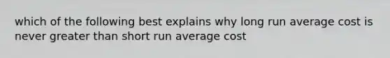 which of the following best explains why long run average cost is never greater than short run average cost