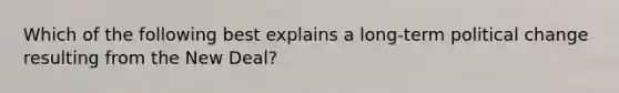 Which of the following best explains a long-term political change resulting from the New Deal?