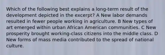 Which of the following best explains a long-term result of the development depicted in the excerpt? A New labor demands resulted in fewer people working in agriculture. B New types of art emerged within urban African American communities. C New prosperity brought working-class citizens into the middle class. D New forms of mass media contributed to the spread of national culture.