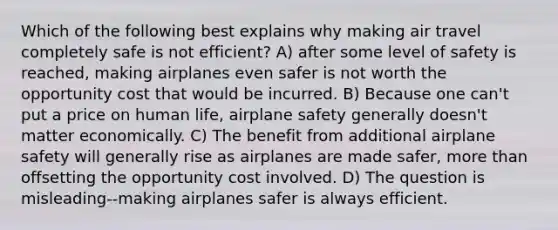 Which of the following best explains why making air travel completely safe is not efficient? A) after some level of safety is reached, making airplanes even safer is not worth the opportunity cost that would be incurred. B) Because one can't put a price on human life, airplane safety generally doesn't matter economically. C) The benefit from additional airplane safety will generally rise as airplanes are made safer, <a href='https://www.questionai.com/knowledge/keWHlEPx42-more-than' class='anchor-knowledge'>more than</a> offsetting the opportunity cost involved. D) The question is misleading--making airplanes safer is always efficient.