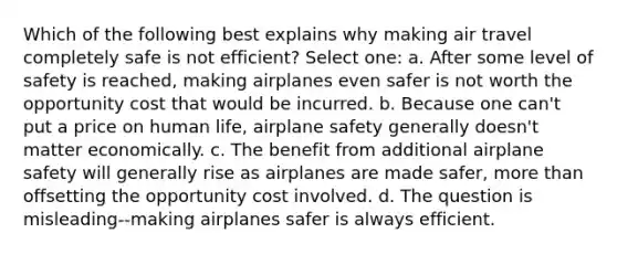 Which of the following best explains why making air travel completely safe is not efficient? Select one: a. After some level of safety is reached, making airplanes even safer is not worth the opportunity cost that would be incurred. b. Because one can't put a price on human life, airplane safety generally doesn't matter economically. c. The benefit from additional airplane safety will generally rise as airplanes are made safer, more than offsetting the opportunity cost involved. d. The question is misleading--making airplanes safer is always efficient.