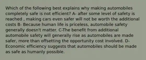 Which of the following best explains why making automobiles completely safe is not efficient? A- after some level of safety is reached , making cars even safer will not be worth the additional costs B- Because human life is priceless, automobile safety generally doesn't matter. C-The benefit from additional automobile safety will generally rise as automobiles are made safer, more than offsetting the opportunity cost involved. D-Economic efficiency suggests that automobiles should be made as safe as humanly possible.