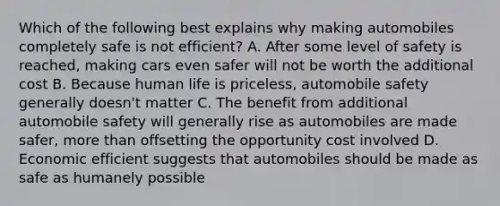 Which of the following best explains why making automobiles completely safe is not efficient? A. After some level of safety is reached, making cars even safer will not be worth the additional cost B. Because human life is priceless, automobile safety generally doesn't matter C. The benefit from additional automobile safety will generally rise as automobiles are made safer, more than offsetting the opportunity cost involved D. Economic efficient suggests that automobiles should be made as safe as humanely possible