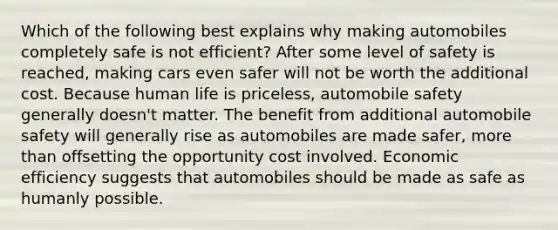 Which of the following best explains why making automobiles completely safe is not efficient? After some level of safety is reached, making cars even safer will not be worth the additional cost. Because human life is priceless, automobile safety generally doesn't matter. The benefit from additional automobile safety will generally rise as automobiles are made safer, more than offsetting the opportunity cost involved. Economic efficiency suggests that automobiles should be made as safe as humanly possible.