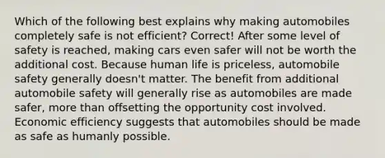 Which of the following best explains why making automobiles completely safe is not efficient? Correct! After some level of safety is reached, making cars even safer will not be worth the additional cost. Because human life is priceless, automobile safety generally doesn't matter. The benefit from additional automobile safety will generally rise as automobiles are made safer, more than offsetting the opportunity cost involved. Economic efficiency suggests that automobiles should be made as safe as humanly possible.