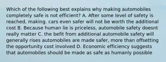 Which of the following best explains why making automobiles completely safe is not efficient? A. After some level of safety is reached, making. cars even safer will not be worth the additional cost B. Because human lie is priceless, automobile safety doesnt really matter C. the befit from additional automobile safety will generally rises automobiles are made safer, more than offsetting the opportunity cost involved D. Economic efficiency suggests that automobiles should be made as safe as humanly possible