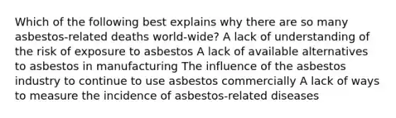 Which of the following best explains why there are so many asbestos-related deaths world-wide? A lack of understanding of the risk of exposure to asbestos A lack of available alternatives to asbestos in manufacturing The influence of the asbestos industry to continue to use asbestos commercially A lack of ways to measure the incidence of asbestos-related diseases