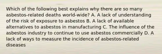 Which of the following best explains why there are so many asbestos-related deaths world-wide? A. A lack of understanding of the risk of exposure to asbestos B. A lack of available alternatives to asbestos in manufacturing C. The influence of the asbestos industry to continue to use asbestos commercially D. A lack of ways to measure the incidence of asbestos-related diseases