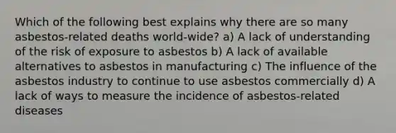 Which of the following best explains why there are so many asbestos-related deaths world-wide? a) A lack of understanding of the risk of exposure to asbestos b) A lack of available alternatives to asbestos in manufacturing c) The influence of the asbestos industry to continue to use asbestos commercially d) A lack of ways to measure the incidence of asbestos-related diseases