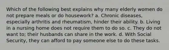 Which of the following best explains why many elderly women do not prepare meals or do housework? a. Chronic diseases, especially arthritis and rheumatism, hinder their ability. b. Living in a nursing home does not require them to do so. c. They do not want to; their husbands can share in the work. d. With Social Security, they can afford to pay someone else to do these tasks.