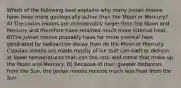 Which of the following best explains why many jovian moons have been more geologically active than the Moon or Mercury? A) The jovian moons are considerably larger than the Moon and Mercury and therefore have retained much more internal heat. B)The jovian moons probably have far more internal heat generated by radioactive decay than do the Moon or Mercury. C)Jovian moons are made mostly of ice that can melt or deform at lower temperatures than can the rock and metal that make up the Moon and Mercury. D) Because of their greater distances from the Sun, the jovian moons receive much less heat from the Sun.