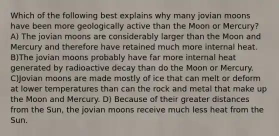 Which of the following best explains why many jovian moons have been more geologically active than the Moon or Mercury? A) The jovian moons are considerably larger than the Moon and Mercury and therefore have retained much more internal heat. B)The jovian moons probably have far more internal heat generated by radioactive decay than do the Moon or Mercury. C)Jovian moons are made mostly of ice that can melt or deform at lower temperatures than can the rock and metal that make up the Moon and Mercury. D) Because of their greater distances from the Sun, the jovian moons receive much less heat from the Sun.