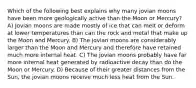 Which of the following best explains why many jovian moons have been more geologically active than the Moon or Mercury? A) Jovian moons are made mostly of ice that can melt or deform at lower temperatures than can the rock and metal that make up the Moon and Mercury. B) The jovian moons are considerably larger than the Moon and Mercury and therefore have retained much more internal heat. C) The jovian moons probably have far more internal heat generated by radioactive decay than do the Moon or Mercury. D) Because of their greater distances from the Sun, the jovian moons receive much less heat from the Sun.