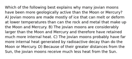 Which of the following best explains why many jovian moons have been more geologically active than the Moon or Mercury? A) Jovian moons are made mostly of ice that can melt or deform at lower temperatures than can the rock and metal that make up the Moon and Mercury. B) The jovian moons are considerably larger than the Moon and Mercury and therefore have retained much more internal heat. C) The jovian moons probably have far more internal heat generated by radioactive decay than do the Moon or Mercury. D) Because of their greater distances from the Sun, the jovian moons receive much less heat from the Sun.