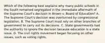 Which of the following best explains why many public schools in the South remained segregated in the immediate aftermath of the Supreme Court's decision in Brown v. Board of Education? A. The Supreme Court's decision was overturned by congressional legislation. B. The Supreme Court must rely on other branches of government to carry out its decisions. C. State governments had the authority to ignore the decision because education is a state issue. D. The civil rights movement began focusing on other issues, such as voting rights.