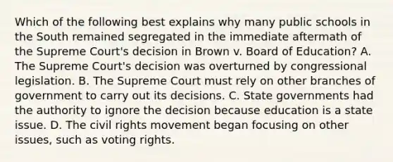 Which of the following best explains why many public schools in the South remained segregated in the immediate aftermath of the Supreme Court's decision in Brown v. Board of Education? A. The Supreme Court's decision was overturned by congressional legislation. B. The Supreme Court must rely on other branches of government to carry out its decisions. C. State governments had the authority to ignore the decision because education is a state issue. D. The civil rights movement began focusing on other issues, such as voting rights.