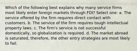 Which of the following best explains why many service firms most likely enter foreign markets through FDI? Select one: a. The service offered by the firm requires direct contact with customers. b. The service of the firm requires tough intellectual property laws. c. The firm's service is not successful domestically, so globalization is required. d. The market abroad is saturated, therefore, the other entry strategies are most likely to fail.