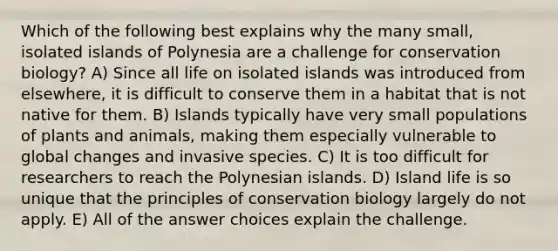 Which of the following best explains why the many small, isolated islands of Polynesia are a challenge for conservation biology? A) Since all life on isolated islands was introduced from elsewhere, it is difficult to conserve them in a habitat that is not native for them. B) Islands typically have very small populations of plants and animals, making them especially vulnerable to global changes and invasive species. C) It is too difficult for researchers to reach the Polynesian islands. D) Island life is so unique that the principles of conservation biology largely do not apply. E) All of the answer choices explain the challenge.