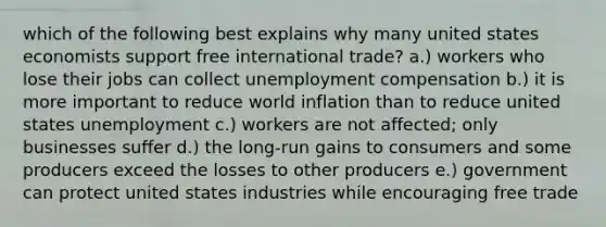 which of the following best explains why many united states economists support free international trade? a.) workers who lose their jobs can collect unemployment compensation b.) it is more important to reduce world inflation than to reduce united states unemployment c.) workers are not affected; only businesses suffer d.) the long-run gains to consumers and some producers exceed the losses to other producers e.) government can protect united states industries while encouraging free trade