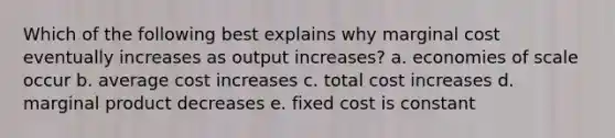 Which of the following best explains why marginal cost eventually increases as output increases? a. economies of scale occur b. average cost increases c. total cost increases d. marginal product decreases e. fixed cost is constant