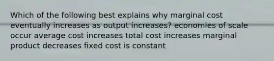 Which of the following best explains why marginal cost eventually increases as output increases? economies of scale occur average cost increases total cost increases marginal product decreases fixed cost is constant