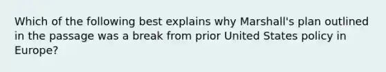 Which of the following best explains why Marshall's plan outlined in the passage was a break from prior United States policy in Europe?