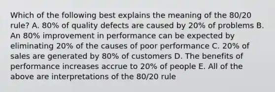 Which of the following best explains the meaning of the 80/20 rule? A. 80% of quality defects are caused by 20% of problems B. An 80% improvement in performance can be expected by eliminating 20% of the causes of poor performance C. 20% of sales are generated by 80% of customers D. The benefits of performance increases accrue to 20% of people E. All of the above are interpretations of the 80/20 rule