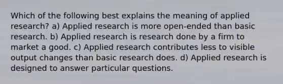 Which of the following best explains the meaning of applied research? a) Applied research is more open-ended than basic research. b) Applied research is research done by a firm to market a good. c) Applied research contributes less to visible output changes than basic research does. d) Applied research is designed to answer particular questions.