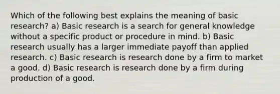 Which of the following best explains the meaning of basic research? a) Basic research is a search for general knowledge without a specific product or procedure in mind. b) Basic research usually has a larger immediate payoff than applied research. c) Basic research is research done by a firm to market a good. d) Basic research is research done by a firm during production of a good.