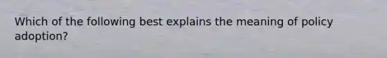 Which of the following best explains the meaning of policy adoption?