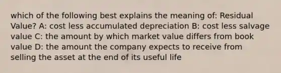 which of the following best explains the meaning of: Residual Value? A: cost less accumulated depreciation B: cost less salvage value C: the amount by which market value differs from book value D: the amount the company expects to receive from selling the asset at the end of its useful life