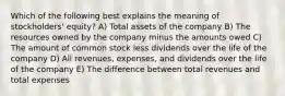 Which of the following best explains the meaning of stockholders' equity? A) Total assets of the company B) The resources owned by the company minus the amounts owed C) The amount of common stock less dividends over the life of the company D) All revenues, expenses, and dividends over the life of the company E) The difference between total revenues and total expenses