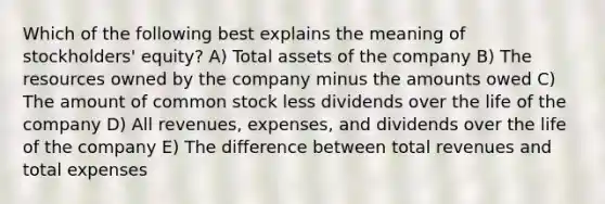 Which of the following best explains the meaning of stockholders' equity? A) Total assets of the company B) The resources owned by the company minus the amounts owed C) The amount of common stock less dividends over the life of the company D) All revenues, expenses, and dividends over the life of the company E) The difference between total revenues and total expenses