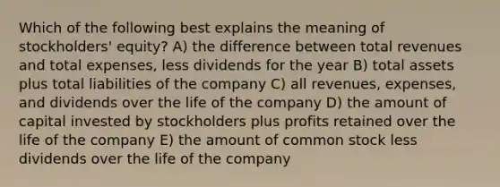 Which of the following best explains the meaning of stockholders' equity? A) the difference between total revenues and total expenses, less dividends for the year B) total assets plus total liabilities of the company C) all revenues, expenses, and dividends over the life of the company D) the amount of capital invested by stockholders plus profits retained over the life of the company E) the amount of common stock less dividends over the life of the company