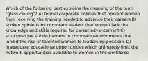 Which of the following best explains the meaning of the term "glass ceiling"? A) formal corporate policies that prevent women from receiving the training needed to advance their careers B) spoken opinions by corporate leaders that women lack the knowledge and skills required for career advancement C) structural yet subtle barriers in corporate environments that inhibit the rise of talented women to leadership positions D) inadequate educational opportunities which ultimately limit the network opportunities available to women in the workforce