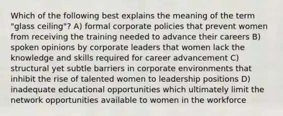 Which of the following best explains the meaning of the term "glass ceiling"? A) formal corporate policies that prevent women from receiving the training needed to advance their careers B) spoken opinions by corporate leaders that women lack the knowledge and skills required for career advancement C) structural yet subtle barriers in corporate environments that inhibit the rise of talented women to leadership positions D) inadequate educational opportunities which ultimately limit the network opportunities available to women in the workforce