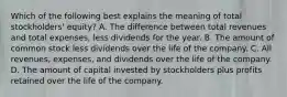 Which of the following best explains the meaning of total stockholders' equity? A. The difference between total revenues and total expenses, less dividends for the year. B. The amount of common stock less dividends over the life of the company. C. All revenues, expenses, and dividends over the life of the company. D. The amount of capital invested by stockholders plus profits retained over the life of the company.