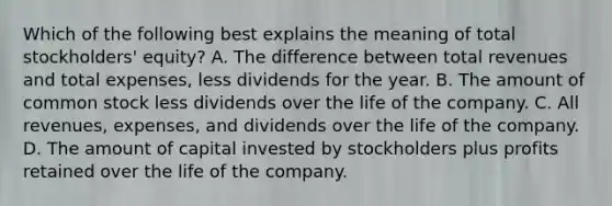 Which of the following best explains the meaning of total stockholders' equity? A. The difference between total revenues and total expenses, less dividends for the year. B. The amount of common stock less dividends over the life of the company. C. All revenues, expenses, and dividends over the life of the company. D. The amount of capital invested by stockholders plus profits retained over the life of the company.