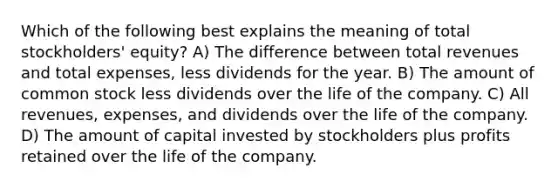 Which of the following best explains the meaning of total stockholders' equity? A) The difference between total revenues and total expenses, less dividends for the year. B) The amount of common stock less dividends over the life of the company. C) All revenues, expenses, and dividends over the life of the company. D) The amount of capital invested by stockholders plus profits retained over the life of the company.