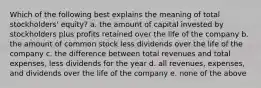 Which of the following best explains the meaning of total stockholders' equity? a. the amount of capital invested by stockholders plus profits retained over the life of the company b. the amount of common stock less dividends over the life of the company c. the difference between total revenues and total expenses, less dividends for the year d. all revenues, expenses, and dividends over the life of the company e. none of the above